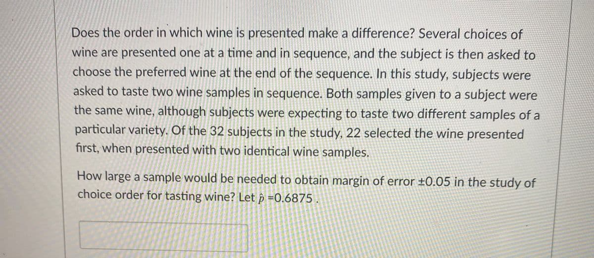 Does the order in which wine is presented make a difference? Several choices of
wine are presented one at a time and in sequence, and the subject is then asked to
choose the preferred wine at the end of the sequence. In this study, subjects were
asked to taste two wine samples in sequence. Both samples given to a subject were
the same wine, although subjects were expecting to taste two different samples of a
particular variety. Of the 32 subjects in the study, 22 selected the wine presented
first, when presented with two identical wine samples.
How large a sample would be needed to obtain margin of error ±0.05 in the study of
choice order for tasting wine? Let p =0.6875
