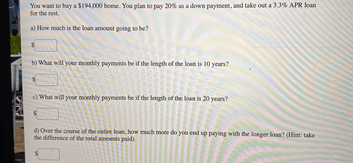 You want to buy a $194,000 home. You plan to pay 20% as a down payment, and take out a 3.3% APR loan
for the rest.
a) How much is the loan amount going to be?
b) What will your monthly payments be if the length of the loan is 10 years?
c) What will your monthly payments be if the length of the loan is 20 years?
$
d) Over the course of the entire loan, how much more do you end up paying with the longer loan? (Hint: take
the difference of the total amounts paid)
$4
%24
%24
%24
