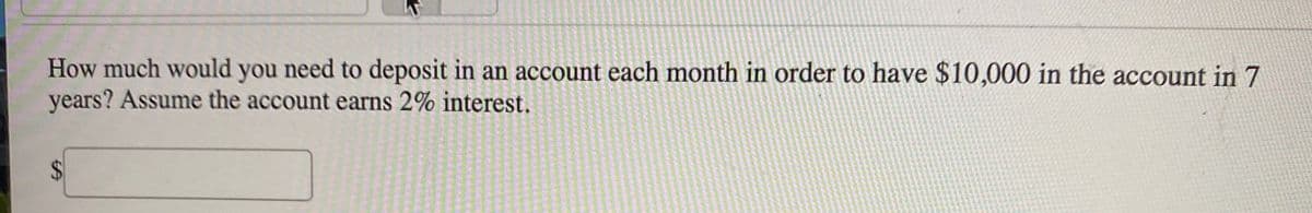 How much would you need to deposit in an account each month in order to have $10,000 in the account in 7
years? Assume the account earns 2% interest.
%24
