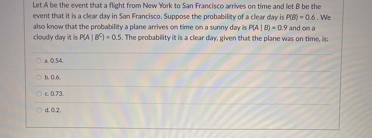 Let A be the event that a flight from New York to San Francisco arrives on time and let B be the
event that it is a clear day in San Francisco. Suppose the probability of a clear day is P(B) = 0.6. We
also know that the probability a plane arrives on time on a sunny day is P(A | B) = 0.9 and on a
cloudy day it is P(A | BC) = 0.5. The probability it is a clear day, given that the plane was on time, is:
a. 0.54.
b. 0.6.
C. 0.73.
d. 0.2.
