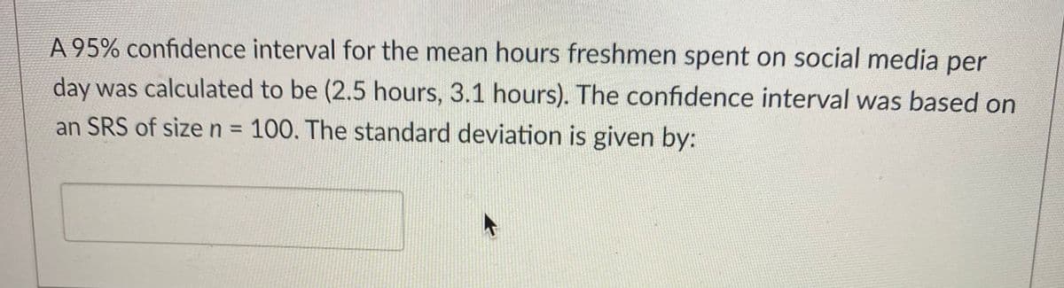 A 95% confidence interval for the mean hours freshmen spent on social media per
day was calculated to be (2.5 hours, 3.1 hours). The confidence interval was based on
an SRS of size n 100. The standard deviation is given by:
%3D
