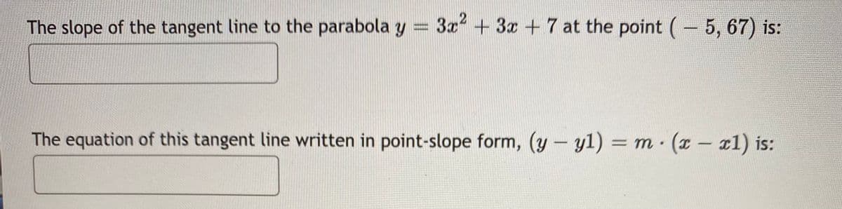 The slope of the tangent line to the parabola y = 3r +
+ 3x + 7 at the point (- 5, 67) is:
The equation of this tangent line written in point-slope form, (y- yl) = m (x- x1) is:
