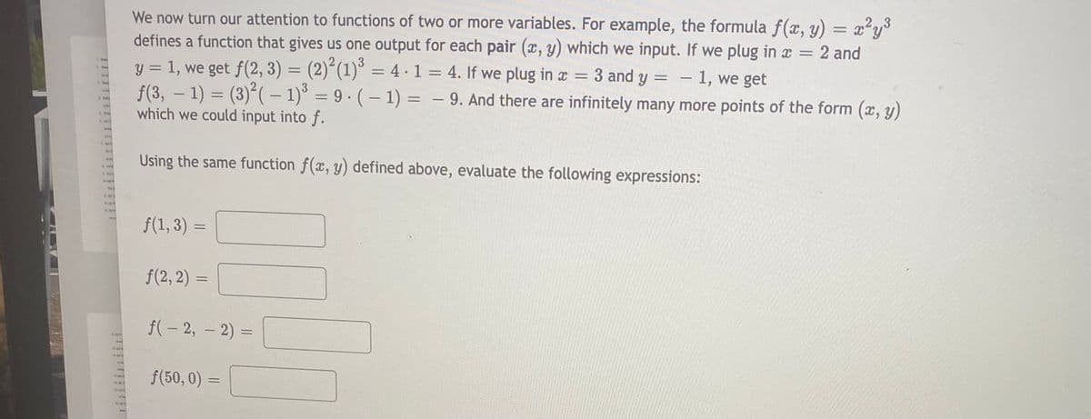 We now turn our attention to functions of two or more variables. For example, the formula f(x, y) = x²y
defines a function that gives us one output for each pair (x, y) which we input. If we plug in x = 2 and
y = 1, we get f(2, 3) = (2)“(1)° = 4 ·1 = 4. If we plug in x = 3 and y = - 1, we get
f(3, – 1) = (3)(– 1)° = 9 · ( – 1) = – 9. And there are infinitely many more points of the form (x, y)
which we could input into f.
%3D
|
Using the same function f(x, y) defined above, evaluate the following expressions:
f(1, 3) =
f(2, 2)
f(- 2, – 2) =
1
f(50, 0) =

