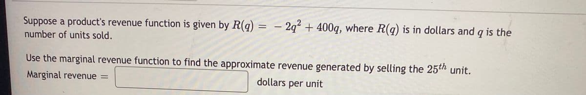 Suppose a product's revenue function is given by R(q) = – 2q² + 400q, where R(q) is in dollars and q is the
%3D
number of units sold.
Use the marginal revenue function to find the approximate revenue generated by selling the 25th unit.
Marginal revenue =
dollars per unit
