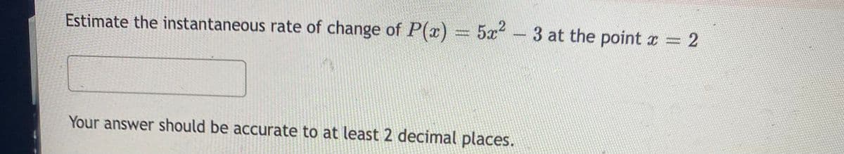 Estimate the instantaneous rate of change of P(x)
5x2 -
3 at the point x 2
Your answer should be accurate to at least 2 decimal places.
