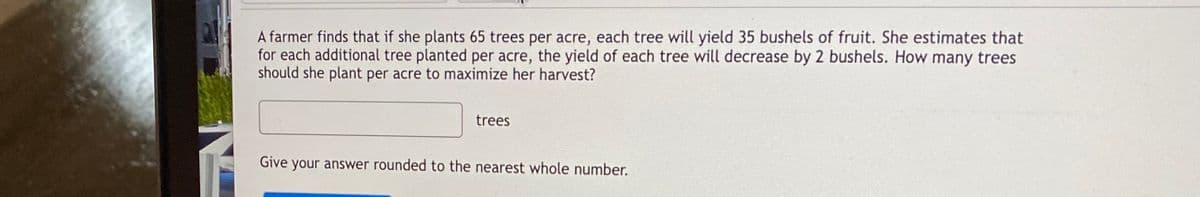 A farmer finds that if she plants 65 trees per acre, each tree will yield 35 bushels of fruit. She estimates that
for each additional tree planted per acre, the yield of each tree will decrease by 2 bushels. How many trees
should she plant per acre to maximize her harvest?
trees
Give your answer rounded to the nearest whole number.
