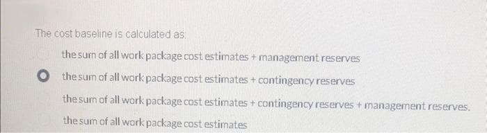 The cost baseline is calculated as:
the sum of all work package cost estimates + management reserves
O the sum of all work package cost estimates + contingency reserves
the sum of all work package cost estimates + contingency reserves + management reserves.
the sum of all work package cost estimates