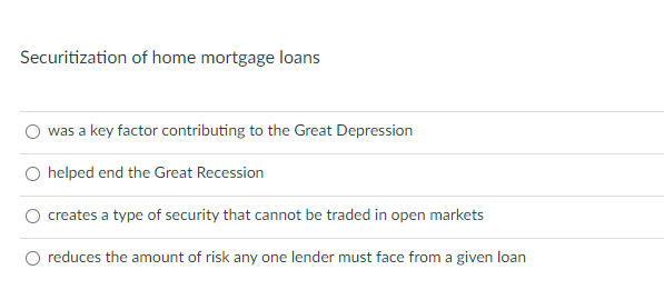 Securitization of home mortgage loans
was a key factor contributing to the Great Depression
O helped end the Great Recession
creates a type of security that cannot be traded in open markets
O reduces the amount
any one lender must face from a given loan