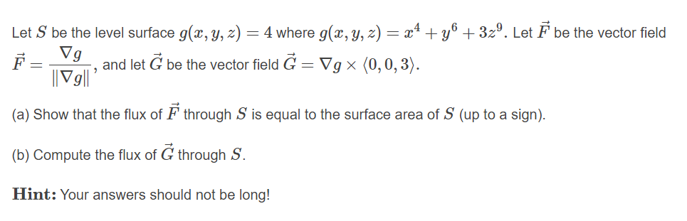 Let S be the level surface g(x, y, z) = 4 where g(x, y, z) = x4 + y® + 32º. Let F be the vector field
Vg
||V9||'
F =
and let G be the vector field G = Vg × (0,0,3).
(a) Show that the flux of F through S is equal to the surface area of S (up to a sign).
(b) Compute the flux of G through S.
Hint: Your answers should not be long!
