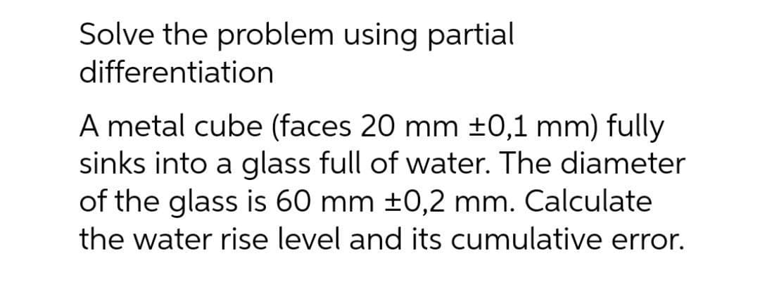 Solve the problem using partial
differentiation
A metal cube (faces 20 mm ±0,1 mm) fully
sinks into a glass full of water. The diameter
of the glass is 60 mm ±0,2 mm. Calculate
the water rise level and its cumulative error.
