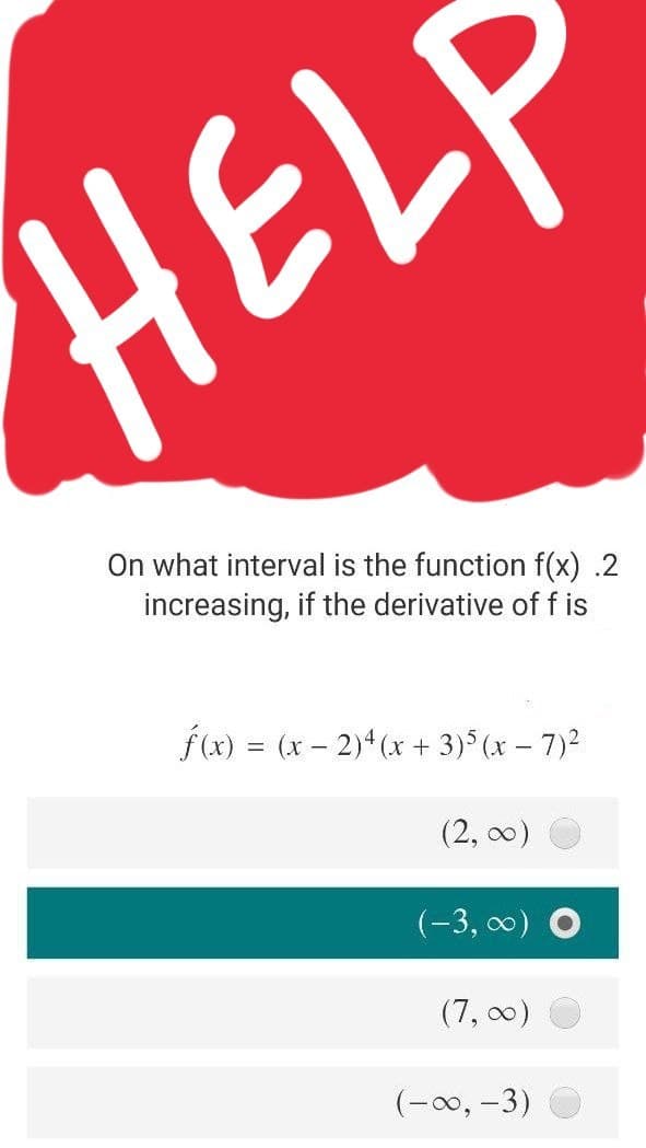 HELF
On what interval is the function f(x) .2
increasing, if the derivative of f is
f(x) = (x – 2)* (x + 3) (x – 7)2
(2, 00)
(-3, 0) O
(7, 00)
(-00, -3)
