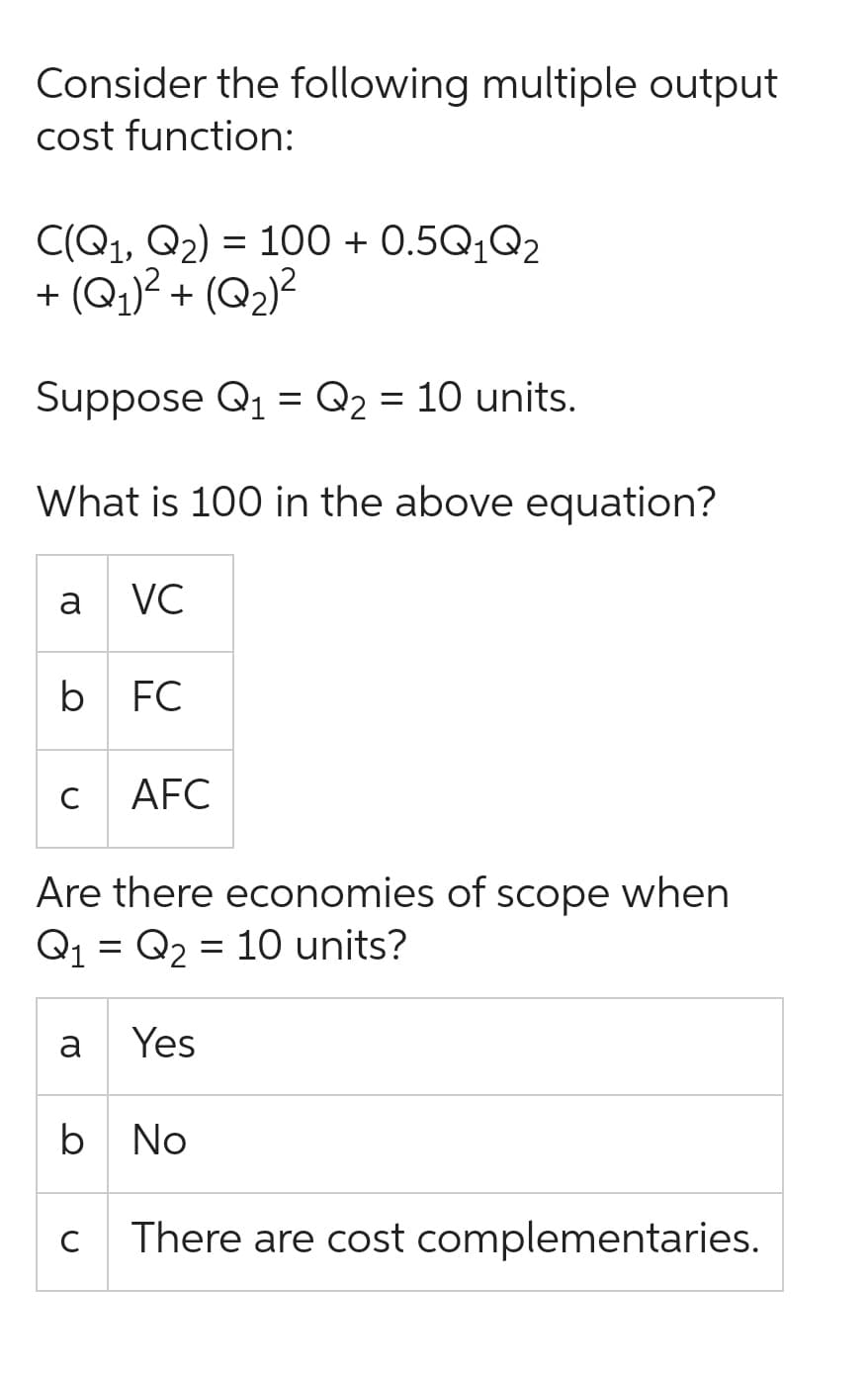 Consider the following multiple output
cost function:
C(Q1, Q₂) = 100+ 0.5Q₁Q2
+ (Q₁)² + (Q₂)²
Suppose Q₁ = Q₂ = 10 units.
What is 100 in the above equation?
a
b FC
C
VC
a
Are there economies of scope when
Q₁ Q₂ = 10 units?
=
AFC
с
Yes
b No
There are cost complementaries.