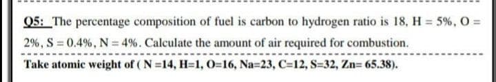 Q5: The percentage composition of fuel is carbon to hydrogen ratio is 18, H = 5%, O =
2%, S 0.4%, N = 4%. Calculate the amount of air required for combustion.
%3D
Take atomic weight of ( N =14, H=1, 0=16, Na=23, C=12, S-32, Zn= 65.38).
