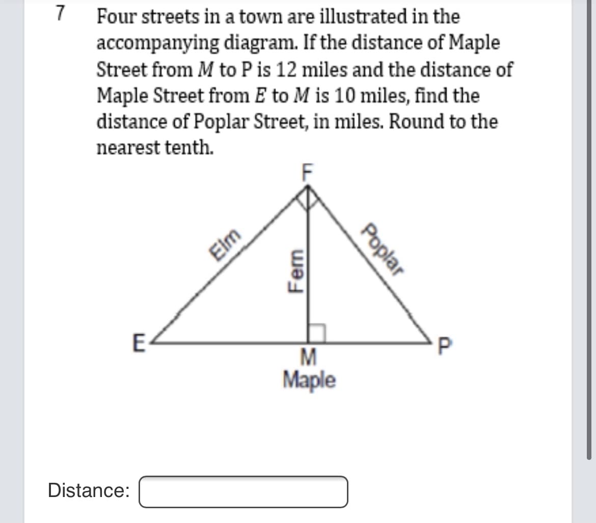 7
Four streets in a town are illustrated in the
accompanying diagram. If the distance of Maple
Street from M to P is 12 miles and the distance of
Maple Street from E to M is 10 miles, find the
distance of Poplar Street, in miles. Round to the
nearest tenth.
Elm
E-
M
Maple
Distance:
Poplar
Fern
