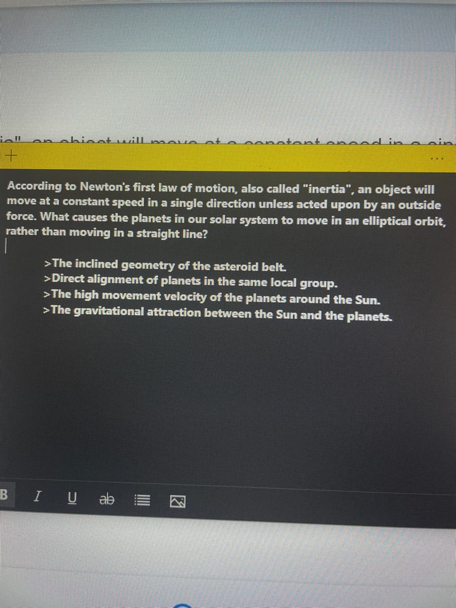 onobioat wiIl mov o ot
conatantanaad in
According to Newton's first law of motion, also called "inertia", an object will
move at a constant speed in a single direction unless acted upon by an outside
force. What causes the planets in our solar system to move in an elliptical orbit,
rather than moving in a straight line?
>The inclined geometry of the asteroid belt.
>Direct alignment of planets in the same local group.
>The high movement velocity of the planets around the Sun.
>The gravitational attraction between the Sun and the planets.
BIU ab
