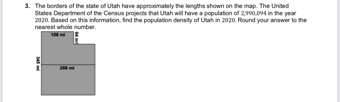 3. The borders of the state of Utah have approximately the lengths shown on the map. The United
States Department of the Census projects that Utah will have a population of 2,990,094 in the year
2020. Based on this information, find the population density of Utah in 2020. Round your answer to the
nearest whole number.
158 mi
266 mi
345 mi
