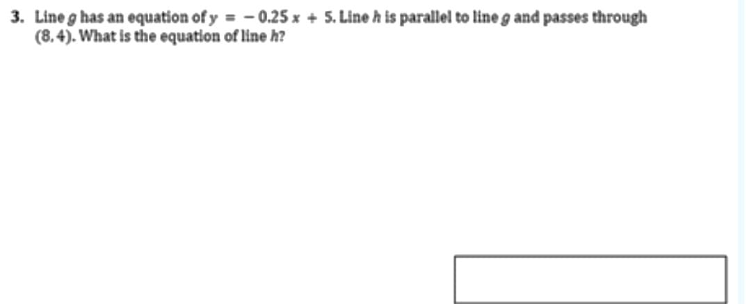 3. Lineg has an equation of y = - 0.25 x + 5. Line h is parallel to line g and passes through
(8.4). What is the equation of line h?
