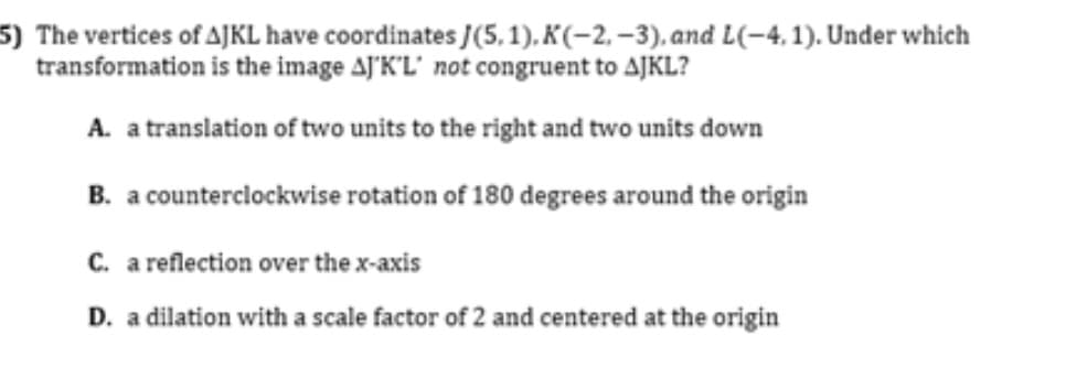 5) The vertices of AJKL have coordinates J(5, 1). K(-2, –3). and L(-4, 1). Under which
transformation is the image AJ'K'L' not congruent to AJKL?
A. a translation of two units to the right and two units down
B. a counterclockwise rotation of 180 degrees around the origin
C. a reflection over the x-axis
D. a dilation with a scale factor of 2 and centered at the origin
