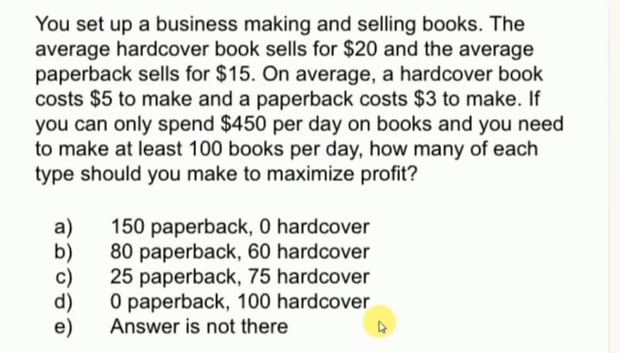 You set up a business making and selling books. The
average hardcover book sells for $20 and the average
paperback sells for $15. On average, a hardcover book
costs $5 to make and a paperback costs $3 to make. If
you can only spend $450 per day on books and you need
to make at least 100 books per day, how many of each
type should you make to maximize profit?
a)
150 paperback, 0 hardcover
b)
80 paperback, 60 hardcover
c)
25 paperback, 75 hardcover
d)
O paperback, 100 hardcover
Answer is not there
e)
