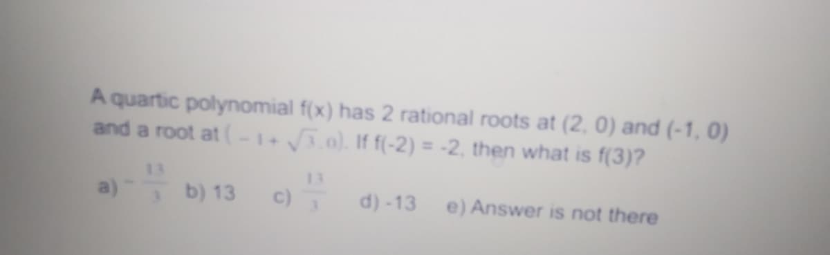 A quartic polynomial f(x) has 2 rational roots at (2, 0) and (-1, 0)
and a root at (-1+3.0). If f(-2) = -2, then what is f(3)?
%3D
13
13
a)
b) 13
c)
d) -13
e) Answer is not there
