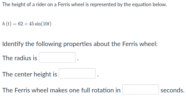 The height of a rider on a Ferris wheel is represented by the equation below.
h (t) = 62 + 45 sin(10t)
Identify the following properties about the Ferris wheel:
The radius is
The center height is
The Ferris wheel makes one full rotation in
seconds.
