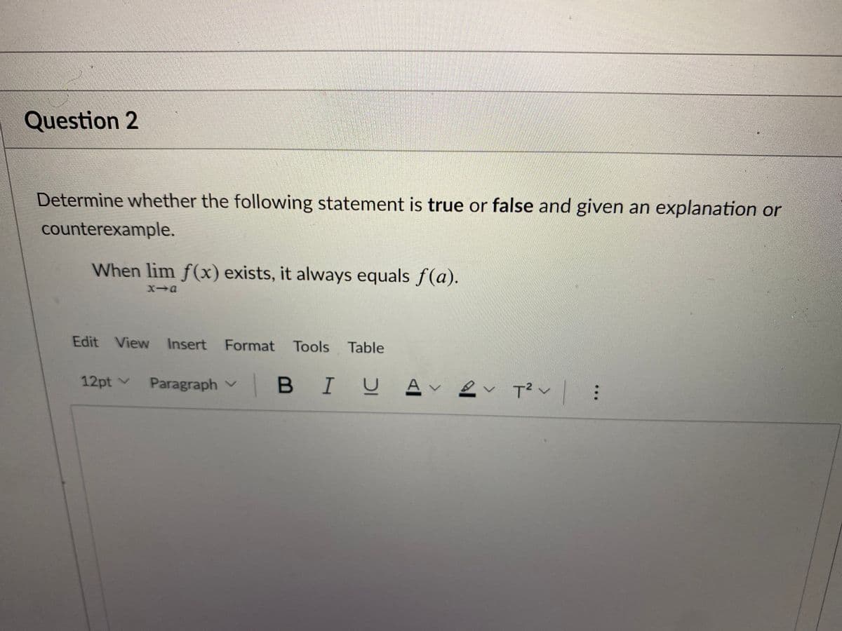 Question 2
Determine whether the following statement is true or false and given an explanation or
counterexample.
When lim f(x) exists, it always equals f(a).
Edit View Insert Format Tools Table
12pt v
Paragraph v
BIUA
T? v:
