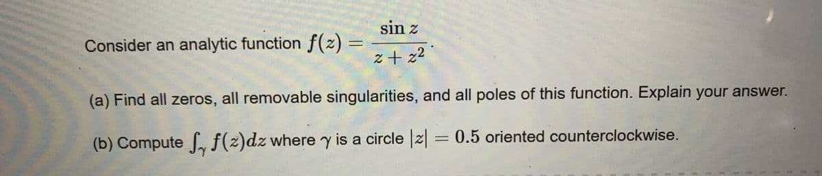 sin z
Consider an analytic function f(z) =
z+ z2
(a) Find all zeros, all removable singularities, and all poles of this function. Explain your answer.
0.5 oriented counterclockwise.
(b) Compute , f(2)dz where y is a circle |2|
%3D
