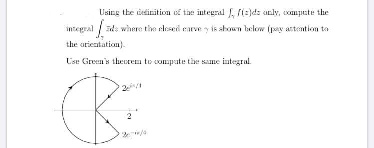 Using the definition of the integral f, f(2)dz only, compute the
integral /
the orientation).
zdz where the closed curve y is shown below (pay attention to
Use Green's theorem to compute the same integral.
2e#/4
2e-iz/4
