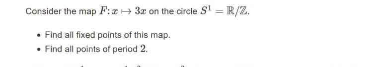 Consider the map F:x + 3x on the circle S' = R/Z.
%3D
• Find all fixed points of this map.
• Find all points of period 2.
