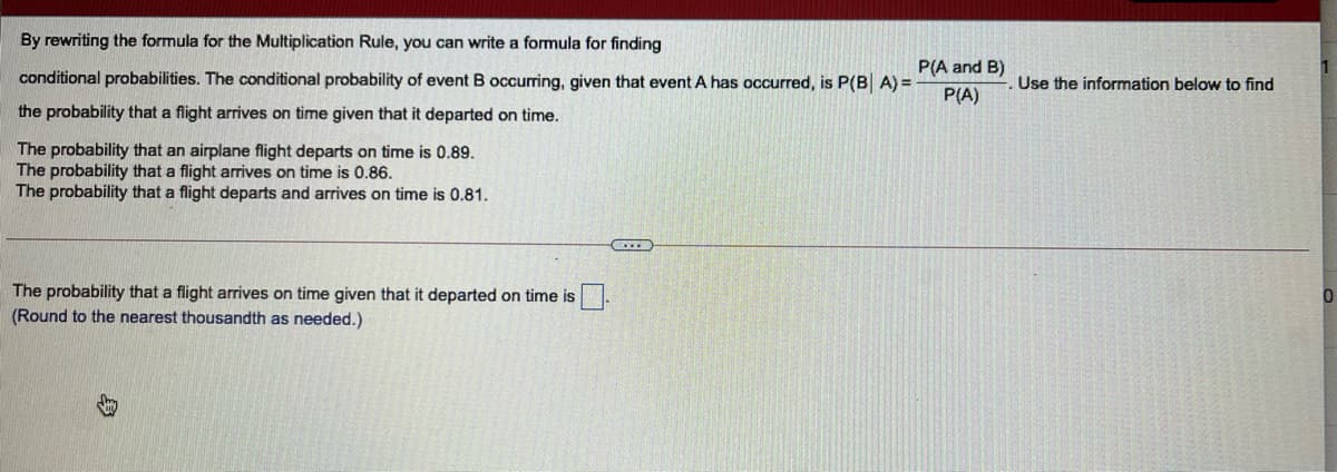 By rewriting the formula for the Multiplication Rule, you can write a formula for finding
P(A and B)
conditional probabilities. The conditional probability of event B occurring, given that event A has occurred, is P(B A) =
Use the information below to find
P(A)
the probability that a flight arrives on time given that it departed on time.
The probability that an airplane flight departs on time is 0.89.
The probability that a flight arrives on time is 0.86.
The probability that a flight departs and arrives on time is 0.81.
The probability that a flight arrives on time given that it departed on time is
(Round to the nearest thousandth as needed.)
