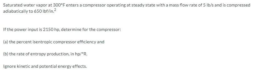 Saturated water vapor at 300°F enters a compressor operating at steady state with a mass flow rate of 5 Ib/s and is compressed
adiabatically to 650 lbf/in.?
If the power input is 2150 hp, determine for the compressor:
(a) the percent isentropic compressor efficiency and
(b) the rate of entropy production, in hp/ R.
Ignore kinetic and potential energy effects.
