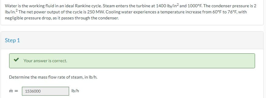 Water is the working fluid in an ideal Rankine cycle. Steam enters the turbine at 1400 Ibę/in? and 1000°F. The condenser pressure is 2
Ib/in.? The net power output of the cycle is 250 MW. Cooling water experiences a temperature increase from 60°F to 76°F, with
negligible pressure drop, as it passes through the condenser.
Step 1
Your answer is correct.
Determine the mass flow rate of steam, in Ib/h.
1536000
Ib/h
