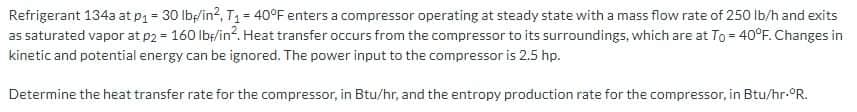 Refrigerant 134a at p1 = 30 lbş/in?, T1 = 40°F enters a compressor operating at steady state with a mass flow rate of 250 lb/h and exits
as saturated vapor at p2 = 160 lbę/in?. Heat transfer occurs from the compressor to its surroundings, which are at To = 40°F. Changes in
kinetic and potential energy can be ignored. The power input to the compressor is 2.5 hp.
Determine the heat transfer rate for the compressor, in Btu/hr, and the entropy production rate for the compressor, in Btu/hr-°R.
