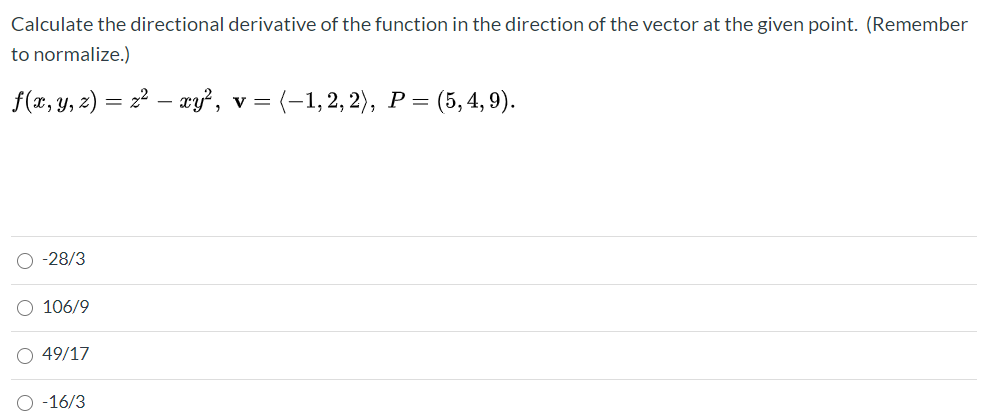 Calculate the directional derivative of the function in the direction of the vector at the given point. (Remember
to normalize.)
f(x, y, 2) = 2² – ay?, v= (-1,2, 2), P =
(5, 4, 9).
O -28/3
O 106/9
O 49/17
O -16/3
