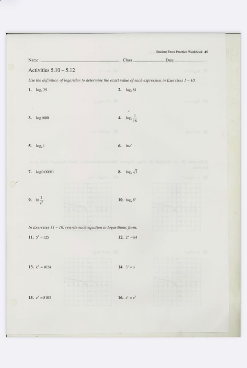 Student Extra Practice Workbook 45
Name
Class
Date
Activities 5.10 – 5.12
Use the definition of logarithm to determine the exact value of each expression in Exercises 1– 10.
1. log, 25
2. log, 81
3. log1000
4. log,
16
5. log, 1
6. Ine
7. log0.00001
8. log, v3
9.
10. log, 8
In Exercises 11 – 16, rewrite each equation in logarithmic form.
11. 5' = 125
12. 2' =64
13. k = 1024
14. 3' =y
15. =8103
16. e =?
