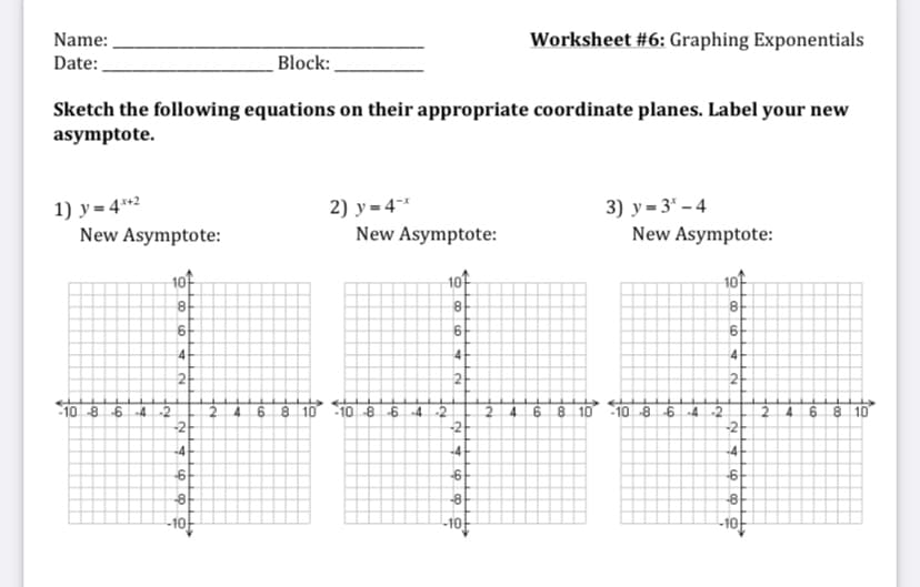 Name:
Worksheet #6: Graphing Exponentials
Date:
Block:
Sketch the following equations on their appropriate coordinate planes. Label your new
asymptote.
1) y= 4*2
New Asymptote:
2) y = 4-*
New Asymptote:
3) у - 3' - 4
New Asymptote:
10t
6.
4
4
4.
2
21
2.
10 -8 642
-2
-10 -8642
2.
4.
8 10
-10 -8-6
-42
2
4.
8 10
4.
6 8 10
-2
-2
-4
-4
-4
-8
-8
-8
-10-
-10
