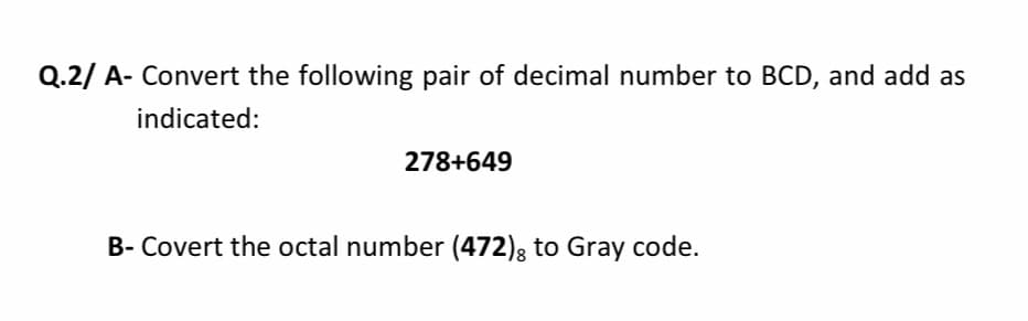 Q.2/ A- Convert the following pair of decimal number to BCD, and add as
indicated:
278+649
B- Covert the octal number (472); to Gray code.
