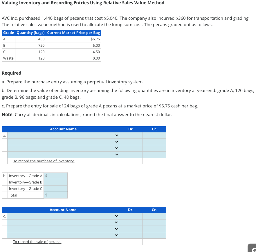 Valuing Inventory and Recording Entries Using Relative Sales Value Method
AVC Inc. purchased 1,440 bags of pecans that cost $5,040. The company also incurred $360 for transportation and grading.
The relative sales value method is used to allocate the lump sum cost. The pecans graded out as follows.
Grade Quantity (bags) Current Market Price per Bag
480
$6.75
720
6.00
120
4.50
120
0.00
A
B
с
Waste
Required
a. Prepare the purchase entry assuming a perpetual inventory system.
b. Determine the value of ending inventory assuming the following quantities are in inventory at year-end: grade A, 120 bags;
grade B, 96 bags; and grade C, 48 bags.
c. Prepare the entry for sale of 24 bags of grade A pecans at a market price of $6.75 cash per bag.
Note: Carry all decimals in calculations; round the final answer to the nearest dollar.
a.
b. Inventory-Grade A $
Inventory-Grade B
Inventory-Grade C
C.
To record the purchase of inventory.
Total
Account Name
$
Account Name
To record the sale of pecans.
<
<< <
Dr.
Dr.
Cr.
Cr.