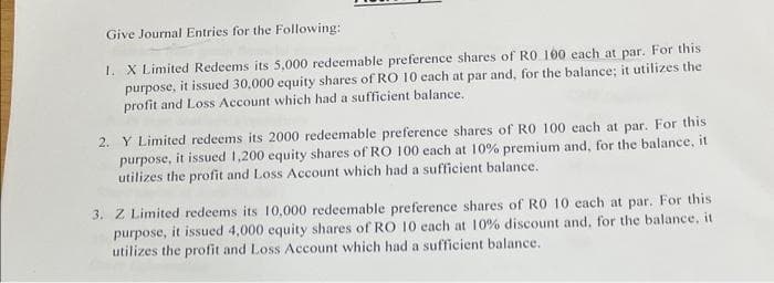 Give Journal Entries for the Following:
1. X Limited Redeems its 5,000 redeemable preference shares of RO 100 each at par. For this.
purpose, it issued 30,000 equity shares of RO 10 each at par and, for the balance; it utilizes the
profit and Loss Account which had a sufficient balance.
2. Y Limited redeems its 2000 redeemable preference shares of R0 100 each at par. For this
purpose, it issued 1,200 equity shares of RO 100 each at 10% premium and, for the balance, it
utilizes the profit and Loss Account which had a sufficient balance.
3. Z Limited redeems its 10,000 redeemable preference shares of RO 10 each at par. For this
purpose, it issued 4,000 equity shares of RO 10 each at 10% discount and, for the balance, it
utilizes the profit and Loss Account which had a sufficient balance.