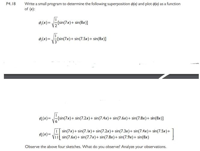 P4.18
Write a small program to determine the following superposition 0(x) and plot o(x) as a function
of (x):
7x)+
sin(8x)]
[sin(7x)+ sin(7.5x)+ sin(8x)]
9(x)=
[sin(7x)+ sin(7.2x)+ sin(7.4x)+ sin(7.6x)+ sin(7.8x)+ sin(8x)]
sin(7x)+ sin(7. Ix)+ sin(7.2x)+ sin(7.3x)+ sin(7.4x)+ sin(7.5x)+
sin(7.6x)+ sin(7.7x)+ sin(7.8x)+ sin(7.9x)+ sin(8x)
g(x)=
Observe the above four sketches. What do you observe? Analyze your observations.
