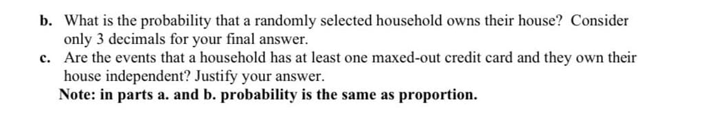 b. What is the probability that a randomly selected household owns their house? Consider
only 3 decimals for your final answer.
c. Are the events that a household has at least one maxed-out credit card and they own their
house independent? Justify your answer.
Note: in parts a. and b. probability is the same as proportion.
