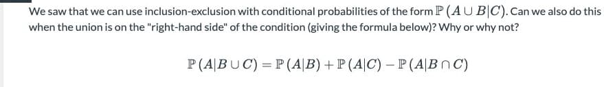 We saw that we can use inclusion-exclusion with conditional probabilities of the form P (AU B|C).Can we also do this
when the union is on the "right-hand side" of the condition (giving the formula below)? Why or why not?
P(A|BUC) = P (A|B) + P (A|C) – P(A|BnC)
