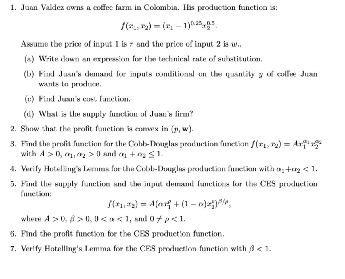 1. Juan Valdez owns a coffee farm in Colombia. His production function is:
f (x1, x2) = (x1 – 1)0.25 x9-5.
Assume the price of input 1 is r and the price of input 2 is w..
(a) Write down an expression for the technical rate of substitution.
(b) Find Juan's demand for inputs conditional on the quantity y of coffee Juan
wants to produce.
(c) Find Juan's cost function.
(d) What is the supply function of Juan's firm?
2. Show that the profit function is convex in (p, w).
3. Find the profit function for the Cobb-Douglas production function f(¤1, 12) = Ax†' x"
with A > 0, a1, ¤2 > 0 and a1 + a2 < 1.
4. Verify Hotelling's Lemma for the Cobb-Douglas production function with a1+a2 < 1.
5. Find the supply function and the input demand functions for the CES production
function:
f(r1, F2) = A(ax{ + (1 – a)x2)8/e,
%3D
where A > 0, B > 0, 0 < a < 1, and 0 + p< 1.
6. Find the profit function for the CES production function.
7. Verify Hotelling's Lemma for the CES production function with B < 1.
