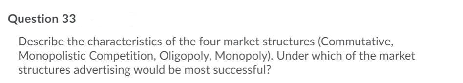 Question 33
Describe the characteristics of the four market structures (Commutative,
Monopolistic Competition, Oligopoly, Monopoly). Under which of the market
structures advertising would be most successful?
