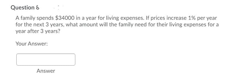 Question &
A family spends $34000 in a year for living expenses. If prices increase 1% per year
for the next 3 years, what amount will the family need for their living expenses for a
year after 3 years?
Your Answer:
Answer
