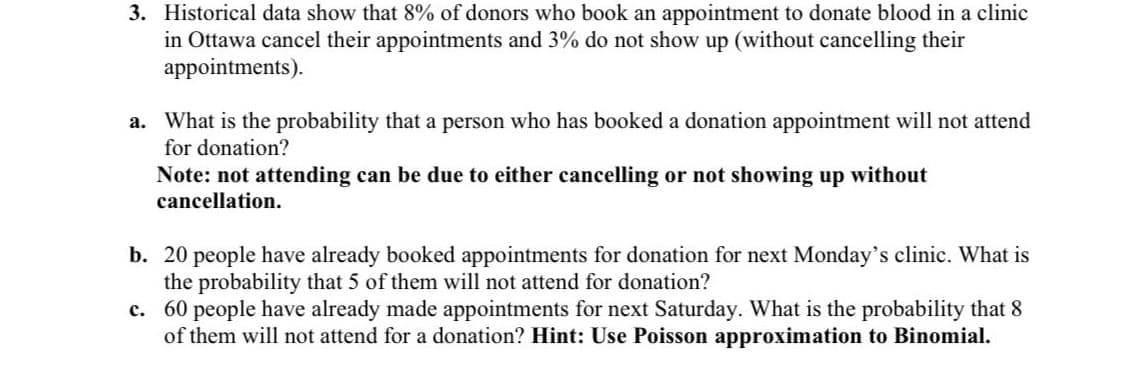 3. Historical data show that 8% of donors who book an appointment to donate blood in a clinic
in Ottawa cancel their appointments and 3% do not show up (without cancelling their
appointments).
a. What is the probability that a person who has booked a donation appointment will not attend
for donation?
Note: not attending can be due to either cancelling or not showing up without
cancellation.
b. 20 people have already booked appointments for donation for next Monday's clinic. What is
the probability that 5 of them will not attend for donation?
c. 60 people have already made appointments for next Saturday. What is the probability that 8
of them will not attend for a donation? Hint: Use Poisson approximation to Binomial.
