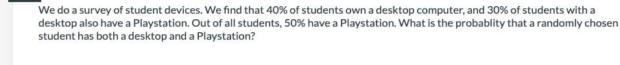 We do a survey of student devices. We find that 40% of students own a desktop computer, and 30% of students with a
desktop also have a Playstation. Out of all students, 50% have a Playstation. What is the probablity that a randomly chosen
student has both a desktop and a Playstation?
