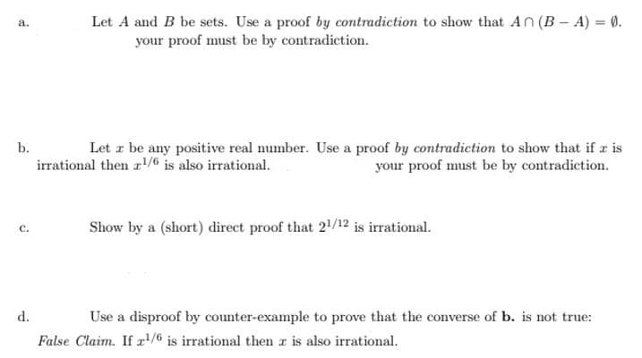 Let A and B be sets. Use a proof by contradiction to show that An (B – A) = 0.
a.
your proof must be by contradiction.
b.
Let z be any positive real number. Use a proof by contradiction to show that if a is
your proof must be by contradiction.
irrational then r1/6 is also irrational.
Show by a (short) direct proof that 2/12 is irrational.
с.
d.
Use a disproof by counter-example to prove that the converse of b. is not true:
False Claim. If r/6 is irrational then r is also irrational.
