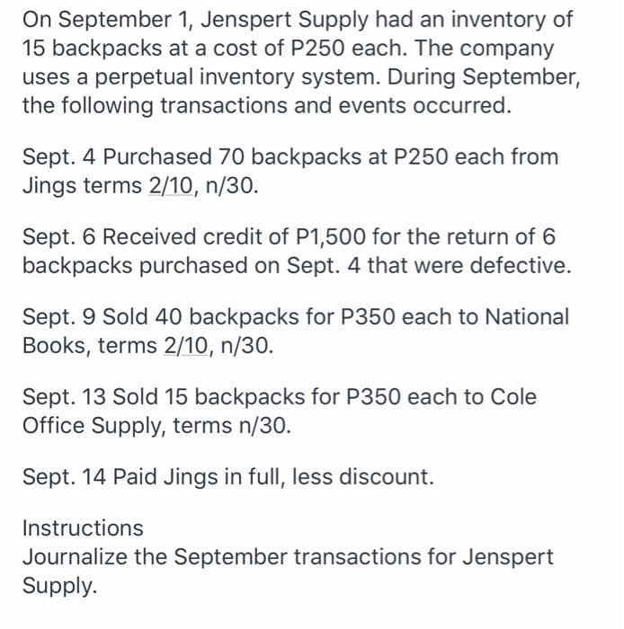 On September 1, Jenspert Supply had an inventory of
15 backpacks at a cost of P250 each. The company
uses a perpetual inventory system. During September,
the following transactions and events occurred.
Sept. 4 Purchased 70 backpacks at P250 each from
Jings terms 2/10, n/30.
Sept. 6 Received credit of P1,500 for the return of 6
backpacks purchased on Sept. 4 that were defective.
Sept. 9 Sold 40 backpacks for P350 each to National
Books, terms 2/10, n/30.
Sept. 13 Sold 15 backpacks for P350 each to Cole
Office Supply, terms n/30.
Sept. 14 Paid Jings in full, less discount.
Instructions
Journalize the September transactions for Jenspert
Supply.
