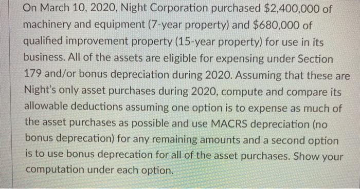 On March 10, 2020, Night Corporation purchased $2,400,000 of
machinery and equipment (7-year property) and $680,000 of
qualified improvement property (15-year property) for use in its
business. All of the assets are eligible for expensing under Section
179 and/or bonus depreciation during 2020. Assuming that these are
Night's only asset purchases during 2020, compute and compare its
allowable deductions assuming one option is to expense as much of
the asset purchases as possible and use MACRS depreciation (no
bonus deprecation) for any remaining amounts and a second option
is to use bonus deprecation for all of the asset purchases. Show
your
computation under each option.
